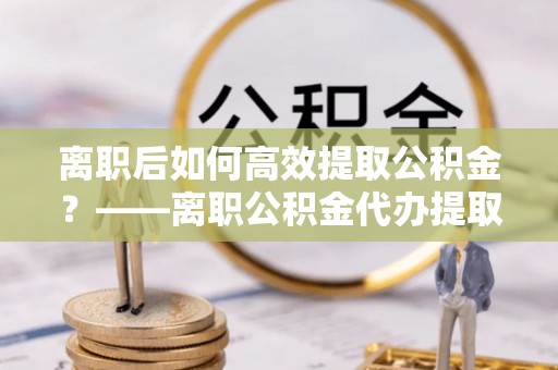 碾子山离职后如何高效提取公积金？——离职公积金代办提取全流程解析