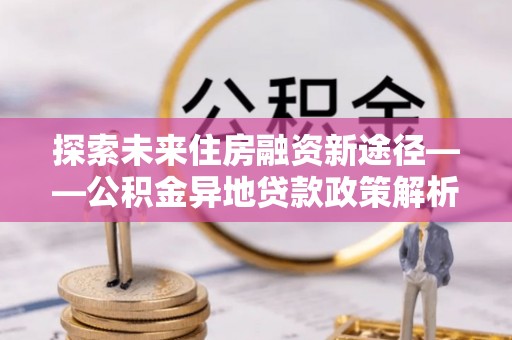 碾子山探索未来住房融资新途径——公积金异地贷款政策解析与实践