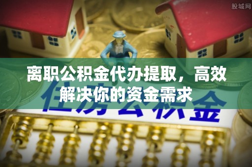碾子山离职公积金代办提取，高效解决你的资金需求