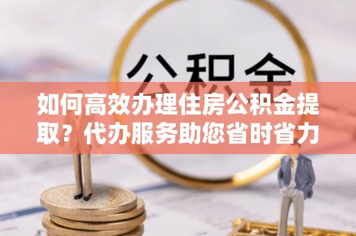 碾子山如何高效办理住房公积金提取？代办服务助您省时省力