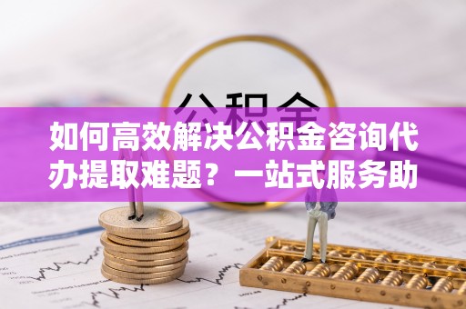 碾子山如何高效解决公积金咨询代办提取难题？一站式服务助您轻松搞定