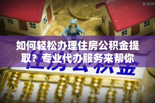 碾子山如何轻松办理住房公积金提取？专业代办服务来帮你