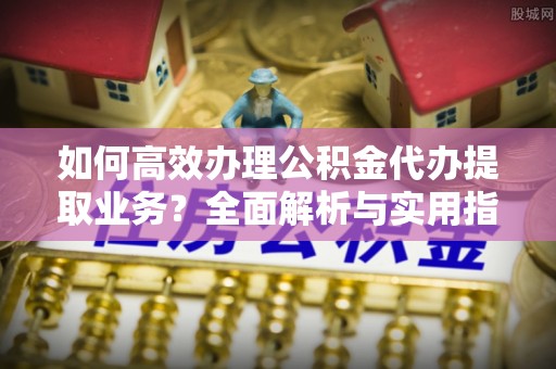 碾子山如何高效办理公积金代办提取业务？全面解析与实用指南