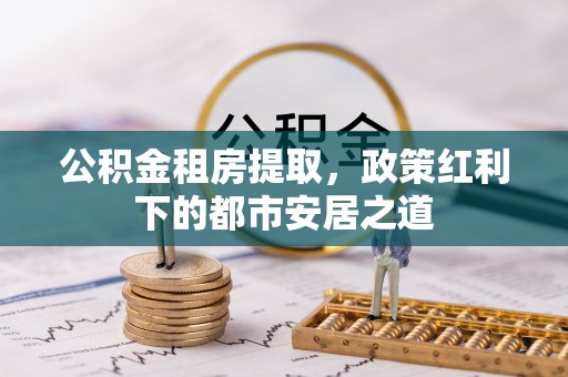 碾子山公积金租房提取，政策红利下的都市安居之道