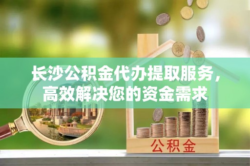 碾子山长沙公积金代办提取服务，高效解决您的资金需求
