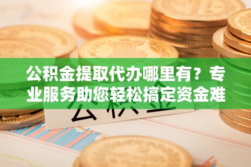 碾子山公积金提取代办哪里有？专业服务助您轻松搞定资金难题